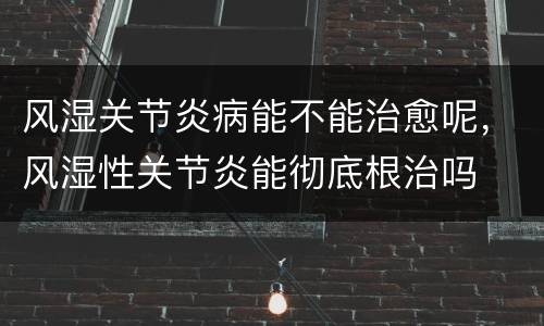 风湿关节炎病能不能治愈呢，风湿性关节炎能彻底根治吗