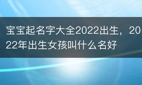 宝宝起名字大全2022出生，2022年出生女孩叫什么名好