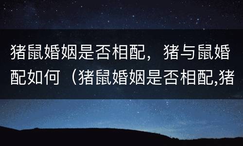 猪鼠婚姻是否相配，猪与鼠婚配如何（猪鼠婚姻是否相配,猪与鼠婚配如何呢）