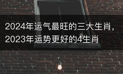 2024年运气最旺的三大生肖，2023年运势更好的4生肖