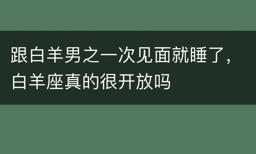 跟白羊男之一次见面就睡了，白羊座真的很开放吗