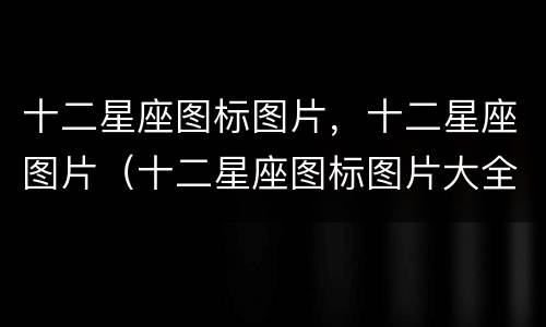 十二星座图标图片，十二星座图片（十二星座图标图片大全）