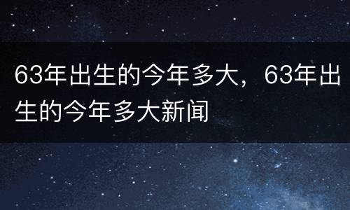 63年出生的今年多大，63年出生的今年多大新闻
