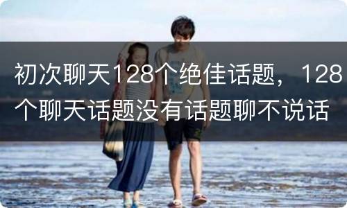 初次聊天128个绝佳话题，128个聊天话题没有话题聊不说话怎么办？