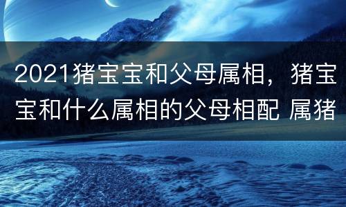 2021猪宝宝和父母属相，猪宝宝和什么属相的父母相配 属猪的