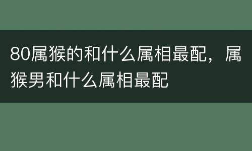 80属猴的和什么属相最配，属猴男和什么属相最配