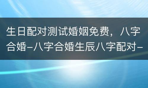 生日配对测试婚姻免费，八字合婚-八字合婚生辰八字配对-字合婚免费算命生