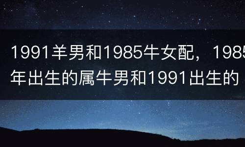 1991羊男和1985牛女配，1985年出生的属牛男和1991出生的属