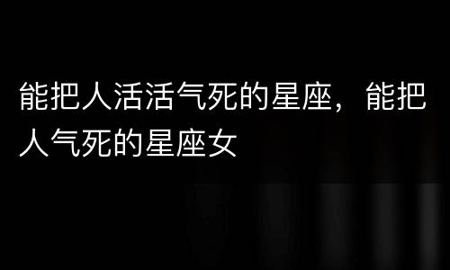 能把人活活气死的星座，能把人气死的星座女