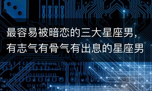 最容易被暗恋的三大星座男，有志气有骨气有出息的星座男