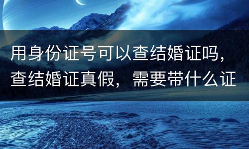 用身份证号可以查结婚证吗，查结婚证真假，需要带什么证，结婚证和自己身份