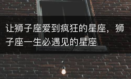 让狮子座爱到疯狂的星座，狮子座一生必遇见的星座