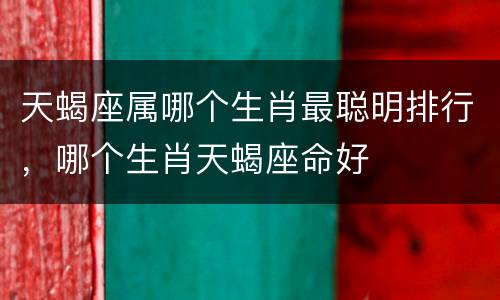 天蝎座属哪个生肖最聪明排行，哪个生肖天蝎座命好