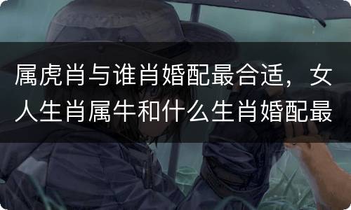 属虎肖与谁肖婚配最合适，女人生肖属牛和什么生肖婚配最好