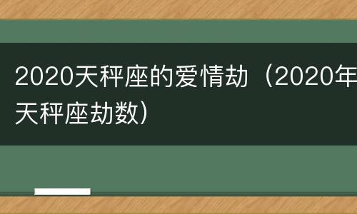 2020天秤座的爱情劫（2020年天秤座劫数）
