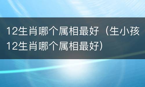 12生肖哪个属相最好（生小孩12生肖哪个属相最好）