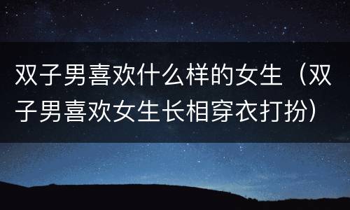 双子男喜欢什么样的女生（双子男喜欢女生长相穿衣打扮）