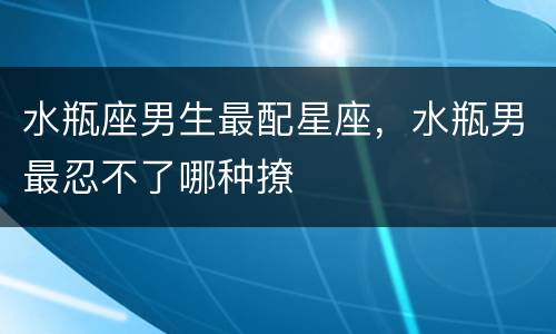 水瓶座男生最配星座，水瓶男最忍不了哪种撩
