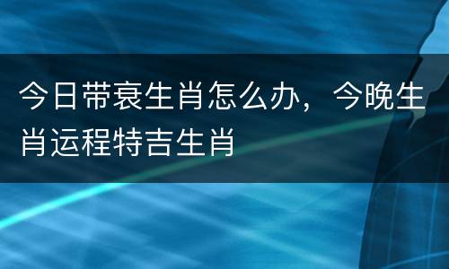 今日带衰生肖怎么办，今晚生肖运程特吉生肖