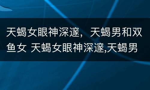 天蝎女眼神深邃，天蝎男和双鱼女 天蝎女眼神深邃,天蝎男和双鱼女相配吗
