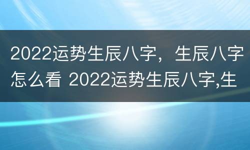 2022运势生辰八字，生辰八字怎么看 2022运势生辰八字,生辰八字怎么看的