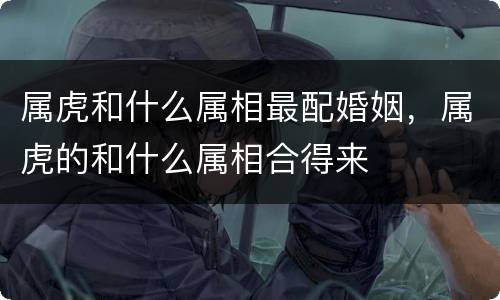 属虎和什么属相最配婚姻，属虎的和什么属相合得来