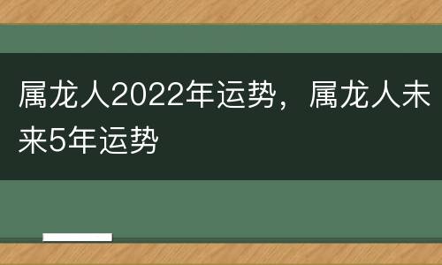 属龙人2022年运势，属龙人未来5年运势