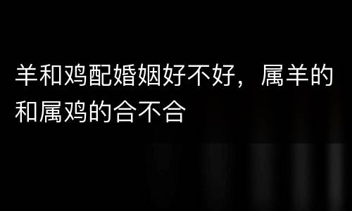 羊和鸡配婚姻好不好，属羊的和属鸡的合不合