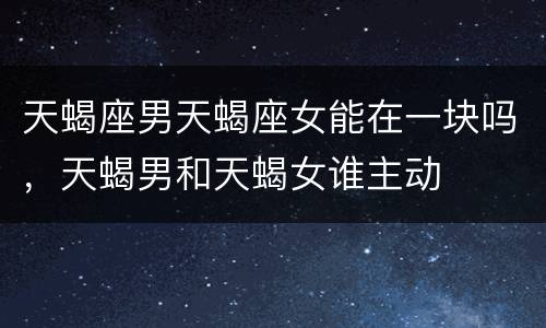 天蝎座男天蝎座女能在一块吗，天蝎男和天蝎女谁主动
