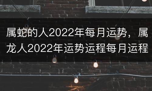 属蛇的人2022年每月运势，属龙人2022年运势运程每月运程