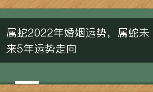 属蛇2022年婚姻运势，属蛇未来5年运势走向