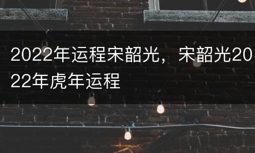 2022年运程宋韶光，宋韶光2022年虎年运程