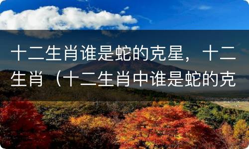 十二生肖谁是蛇的克星，十二生肖（十二生肖中谁是蛇的克星）