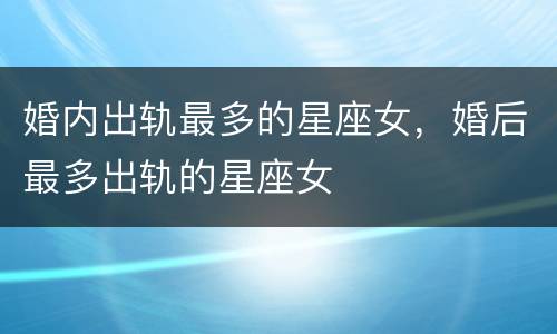 婚内出轨最多的星座女，婚后最多出轨的星座女