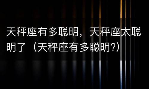 天秤座有多聪明，天秤座太聪明了（天秤座有多聪明?）