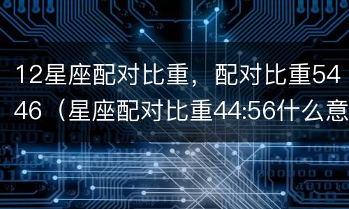 12星座配对比重，配对比重5446（星座配对比重44:56什么意思）