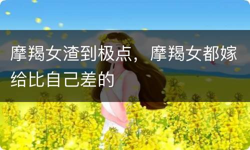 摩羯女渣到极点，摩羯女都嫁给比自己差的