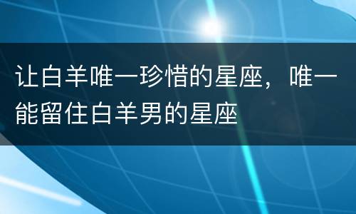 让白羊唯一珍惜的星座，唯一能留住白羊男的星座