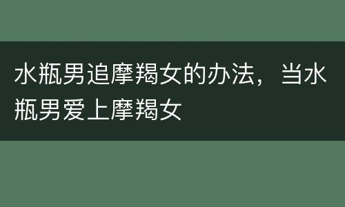 水瓶男追摩羯女的办法，当水瓶男爱上摩羯女