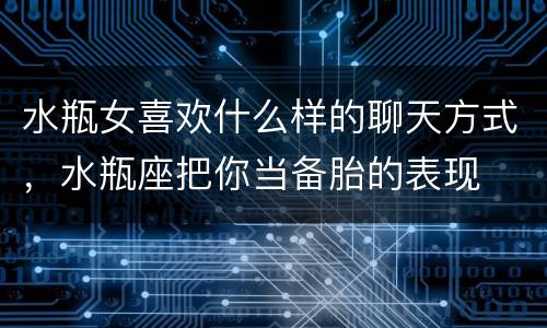水瓶女喜欢什么样的聊天方式，水瓶座把你当备胎的表现