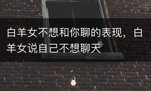 白羊女不想和你聊的表现，白羊女说自己不想聊天