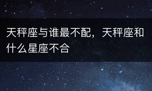 天秤座与谁最不配，天秤座和什么星座不合