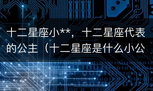 十二星座小**，十二星座代表的公主（十二星座是什么小公主）