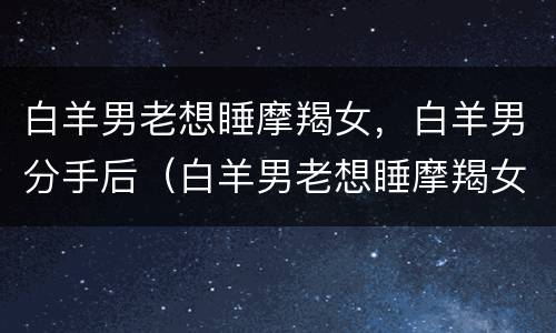 白羊男老想睡摩羯女，白羊男分手后（白羊男老想睡摩羯女,白羊男分手后会后悔吗）