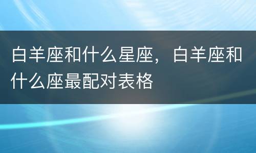白羊座和什么星座，白羊座和什么座最配对表格