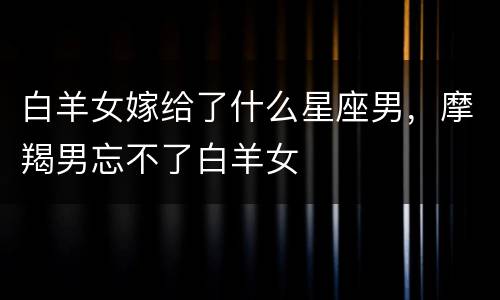 白羊女嫁给了什么星座男，摩羯男忘不了白羊女
