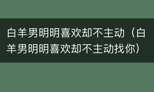 白羊男明明喜欢却不主动（白羊男明明喜欢却不主动找你）