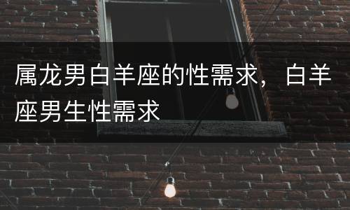 属龙男白羊座的性需求，白羊座男生性需求