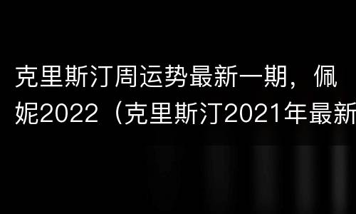 克里斯汀周运势最新一期，佩妮2022（克里斯汀2021年最新周运）