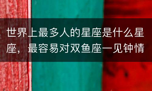世界上最多人的星座是什么星座，最容易对双鱼座一见钟情的星座